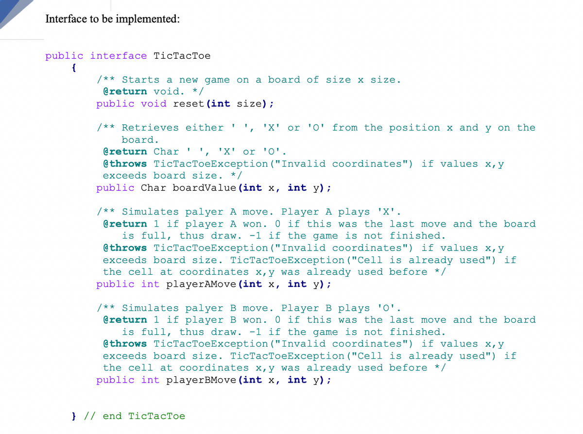Interface to be implemented:
public interface TicTacToe
{
/** Starts a new game on a board of size x size.
@return void. */
public void reset(int size);
/** Retrieves either
'X' or 'O' from the position x and y on the
board.
@return Char ' ', 'X' or 'O'.
@throws TicTacToeException ("Invalid coordinates") if values x,y
exceeds board size. */
public Char boardValue (int x, int y);
/** Simulates palyer A move. Player A plays 'X'.
@return 1 if player A won. 0 if this was the last move and the board
is full, thus draw. -1 if the game is not finished.
@throws TicTacToeException ("Invalid coordinates") if values x,y
exceeds board size. TicTacToeException ("Cell is already used") if
the cell at coordinates x,y was already used before */
public int playerAMove (int x, int y);
/** Simulates palyer B move. Player B plays 'O'.
@return 1 if player B won. 0 if this was the last move and the board
is full, thus draw. -1 if the game is not finished.
@throws TicTacToeException ("Invalid coordinates") if values x,y
exceeds board size. TicTacToeException ("Cell is already used") if
the cell at coordinates x,y was already used before */
public int playerBMove (int x, int y);
} // end TicTacToe
