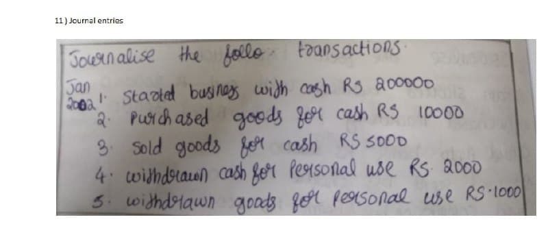 11) Journal entries
Journalise the follo, transactions.
Jan
10121
2002 Started business with cash RS 200000
"2. Purchased goods for cash RS 10000
3. Sold goods for cash RS 500D
4. withdrawn cash for Personal use RS 2000
3. withdrawn goods for personal use RS 1000
mbet
