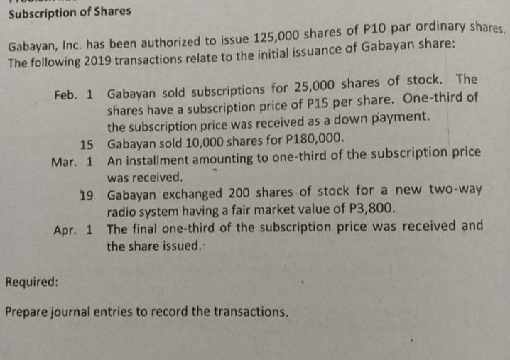 Subscription of Shares
Gabayan, Inc. has been authorized to issue 125,000 shares of P10 par ordinary shares
The following 2019 transactions relate to the initial issuance of Gabayan share:
Feb. 1 Gabayan sold subscriptions for 25,000 shares of stock. The
shares have a subscription price of P15 per share. One-third of
the subscription price was received as a down payment.
15 Gabayan sold 10,000 shares for P180,000.
Mar. 1 An installment amounting to one-third of the subscription price
was received.
19 Gabayan exchanged 200 shares of stock for a new two-way
radio system having a fair market value of P3,800.
Apr. 1 The final one-third of the subscription price was received and
the share issued.
Required:
Prepare journal entries to record the transactions.
