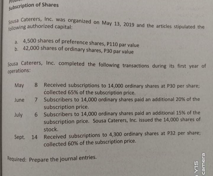 following authorized capital:
Sousa Caterers, Inc. was organized on May 13, 2019 and the articles stipulated the
Subscription of Shares
a 4,500 shares of preference shares, P110 par value
b. 42,000 shares of ordinary shares, P30 par value
Sousa Caterers, Inc. completed the following transactions during its first year of
operations:
8 Received subscriptions to 14,000 ordinary shares at P30 per share;
collected 65% of the subscription price.
May
June 7 Subscribers to 14,000 ordinary shares paid an additional 20% of the
subscription price.
July 6 Subscribers to 14,000 ordinary shares paid an additional 15% of the
subscription price. Sousa Caterers, Inc. issued the 14,000 shares of
stock.
Received subscriptions to 4,300 ordinary shares at P32 per share;
collected 60% of the subscription price.
Sept. 14
Required: Prepare the journal entries.
SLA
camera
