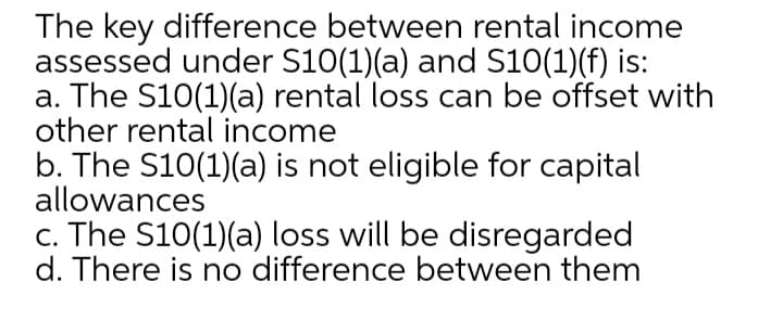 The key difference between rental income
assessed under S10(1)(a) and S10(1)(f) is:
a. The S10(1)(a) rental loss can be offset with
other rental income
b. The S10(1)(a) is not eligible for capital
allowances
c. The S10(1)(a) loss will be disregarded
d. There is no difference between them
