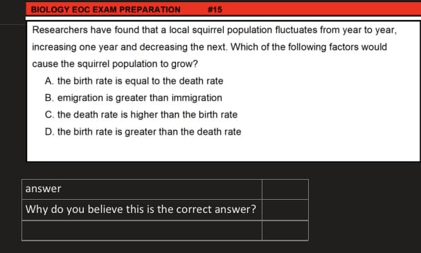 BIOLOGY EOC EXAM PREPARATION
# 15
Researchers have found that a local squirrel population fluctuates from year to year,
increasing one year and decreasing the next. Which of the following factors would
cause the squirrel population to grow?
A. the birth rate is equal to the death rate
B. emigration is greater than immigration
C. the death rate is higher than the birth rate
D. the birth rate is greater than the death rate
answer
Why do you believe this is the correct answer?
