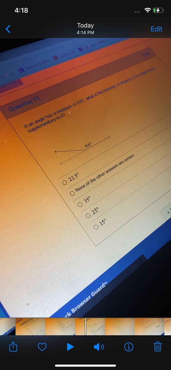 4:18
Today
4:14 PM
C Campus Sudoni Canvas con
Question 11
If an angle has a measure of 155, what is the measure, in degrees, of an angle that
supplementary to it?
155
O 22.5°
O None of the other answers are correct
O 35⁰
O 25⁰
O 15°
3
ck Browser Guard™
12
Edit