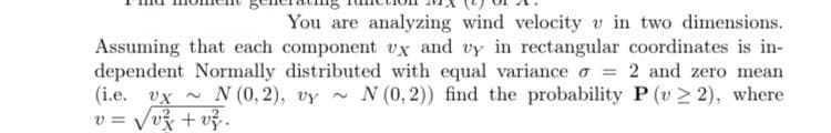 You are analyzing wind velocity v in two dimensions.
Assuming that each component vx and vy in rectangular coordinates is in-
dependent Normally distributed with equal variance o = 2 and zero mean
(i.e. vx - N (0, 2), vy -
v = Vv3 + vỷ.
N (0, 2)) find the probability P (v> 2), where
