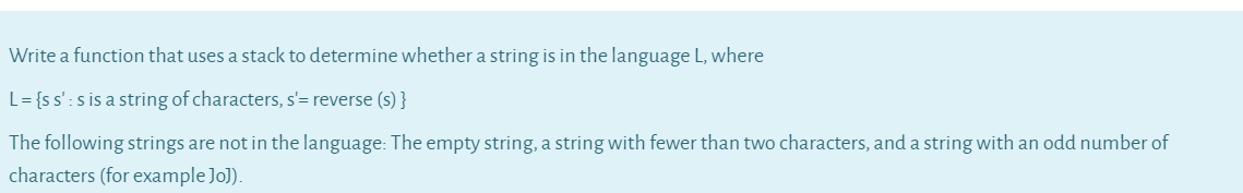 Write a function that uses a stack to determine whether a string is in the language L, where
L= {ss':s is a string of characters, s'= reverse (s) }
The following strings are not in the language: The empty string, a string with fewer than two characters, and a string with an odd number of
characters (for example Jo]).
