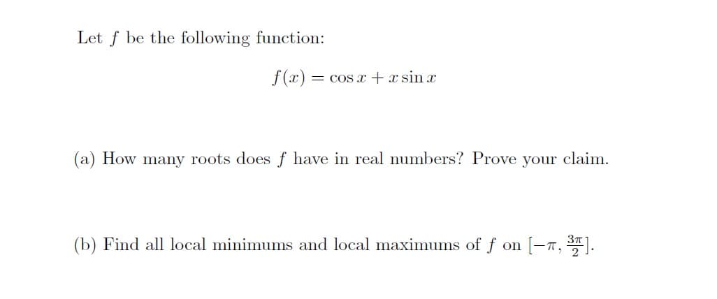 Let f be the following function:
f(x) = cos + x sin x
(a) How many roots doesf have in real numbers? Prove your claim.
(b) Find all local minimums and local maximums of f on
T,
