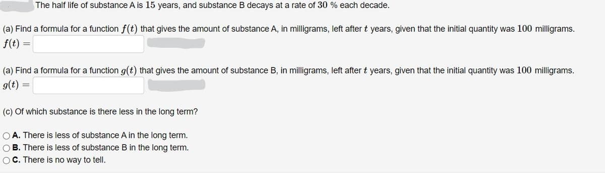 The half life of substance A is 15 years, and substance B decays at a rate of 30 % each decade.
(a) Find a formula for a function f(t) that gives the amount of substance A, in milligrams, left after t years, given that the initial quantity was 100 milligrams.
f(t)
(a) Find a formula for a function g(t) that gives the amount of substance B, in milligrams, left after t years, given that the initial quantity was 100 milligrams.
g(t)
(c) Of which substance is there less in the long term?
O A. There is less of substance A in the long term.
OB. There is less of substance B in the long term.
OC. There is no way to tell.
