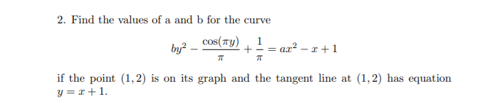 2. Find the values of a and b for the cur
curve
cos(TY)
by? -
1
ax² – r +1
if the point (1,2) is on its graph and the tangent line at (1,2) has equation
y = x + 1.

