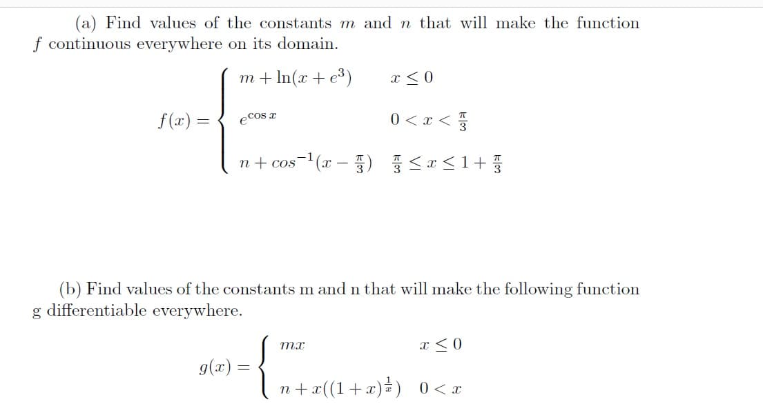 (a) Find values of the constants m and n that will make the function
f continuous everywhere on its domain.
m + In(x + e³)
x < 0
f (x) =
ecos T
0 < x < 3
n+ cos-(x – )
(b) Find values of the constants m and n that will make the following function
g differentiable everywhere.
mx
x <0
g(x) =
n + x((1+x)=) 0<x
