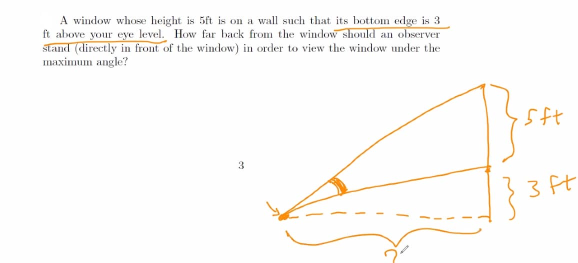 A window whose height is 5ft is on a wall such that its bottom edge is 3
ft above your eye level. How far back from the window should an observer
stand (directly in front of the window) in order to view the window under the
maximum angle?
3
3 ft
