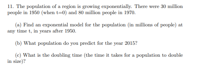 11. The population of a region is growing exponentially. There were 30 million
people in 1950 (when t=0) and 80 million people in 1970.
(a) Find an exponential model for the population (in millions of people) at
any time t, in years after 1950.
(b) What population do you predict for the year 2015?
(c) What is the doubling time (the time it takes for a population to double
in size)?
