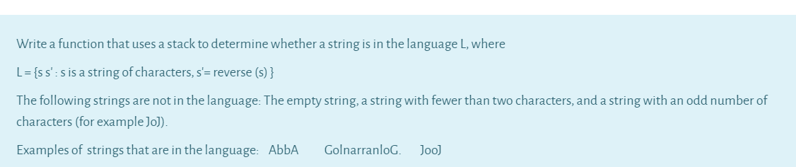 Write a function that uses a stack to determine whether a string is in the language L, where
L= {ss': s is a string of characters, s'= reverse (s) }
The following strings are not in the language: The empty string, a string with fewer than two characters, and a string with an odd number of
characters (for example Jo]).
Examples of strings that are in the language: AbbA
GolnarranloG.
Joo]
