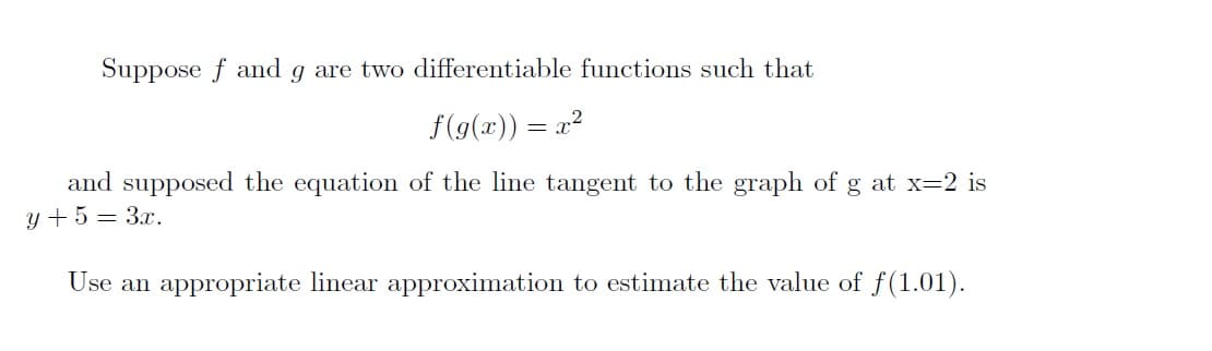 Suppose f and g are two differentiable functions such that
f(g(x)) = x?
and supposed the equation of the line tangent to the graph of g at x=2 is
y + 5 = 3x.
Use an appropriate linear approximation to estimate the value of f(1.01).

