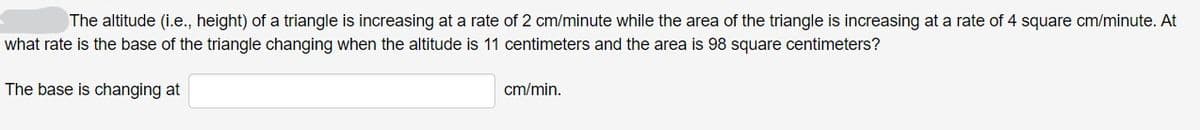 The altitude (i.e., height) of a triangle is increasing at a rate of 2 cm/minute while the area of the triangle is increasing at a rate of 4 square cm/minute. At
what rate is the base of the triangle changing when the altitude is 11 centimeters and the area is 98 square centimeters?
The base is changing at
cm/min.
