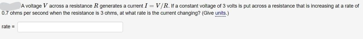 A voltage V across a resistance R generates a current I = V/R. If a constant voltage of 3 volts is put across a resistance that is increasing at a rate of
0.7 ohms per second when the resistance is 3 ohms, at what rate is the current changing? (Give units.)
.........
rate =
