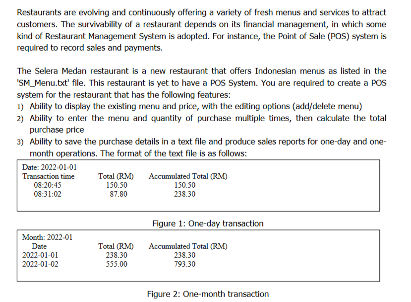 Restaurants are evolving and continuously offering a variety of fresh menus and services to attract
customers. The survivability of a restaurant depends on its financial management, in which some
kind of Restaurant Management System is adopted. For instance, the Point of Sale (POS) system is
required to record sales and payments.
The Selera Medan restaurant is a new restaurant that offers Indonesian menus as listed in the
'SM_Menu.txt' file. This restaurant is yet to have a POS System. You are required to create a POS
system for the restaurant that has the following features:
1) Ability to display the existing menu and price, with the editing options (add/delete menu)
2) Ability to enter the menu and quantity of purchase multiple times, then calculate the total
purchase price
3) Ability to save the purchase details in a text file and produce sales reports for one-day and one-
month operations. The format of the text file is as follows:
Date: 2022-01-01
Accumulated Total (RM)
150.50
238.30
Transaction time
Total (RM)
150.50
87.80
08:20:45
08:31:02
Figure 1: One-day transaction
Month: 2022-01
Total (RM)
238.30
Accumulated Total (RM)
238.30
793.30
Date
2022-01-01
2022-01-02
555.00
Figure 2: One-month transaction
