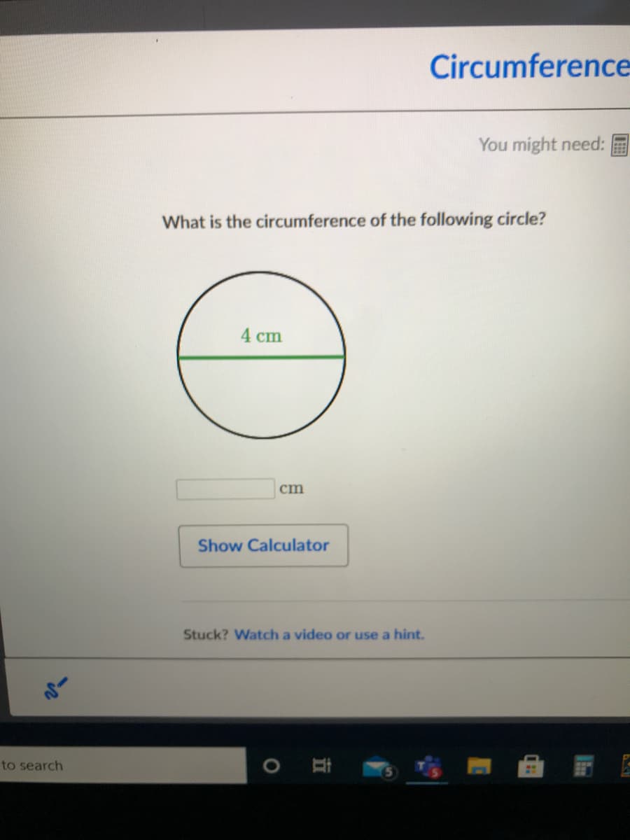 Circumference
You might need:
What is the circumference of the following circle?
4 сm
cm
Show Calculator
Stuck? Watch a video or use a hint.
to search
