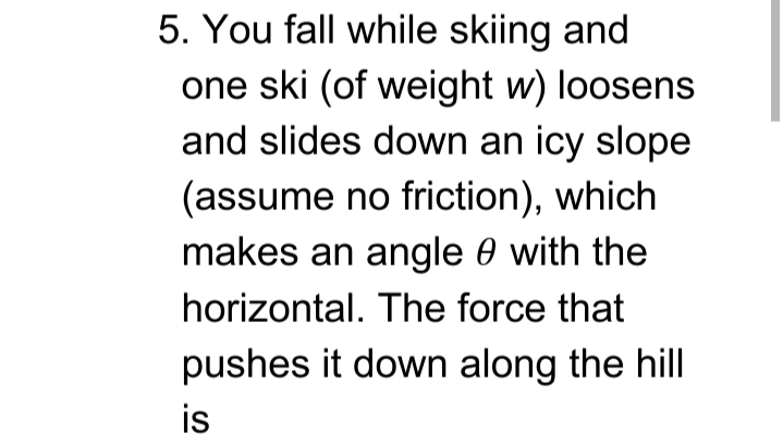 5. You fall while skiing and
one ski (of weight w) loosens
and slides down an icy slope
(assume no friction), which
makes an angle 0 with the
horizontal. The force that
pushes it down along the hill
is
