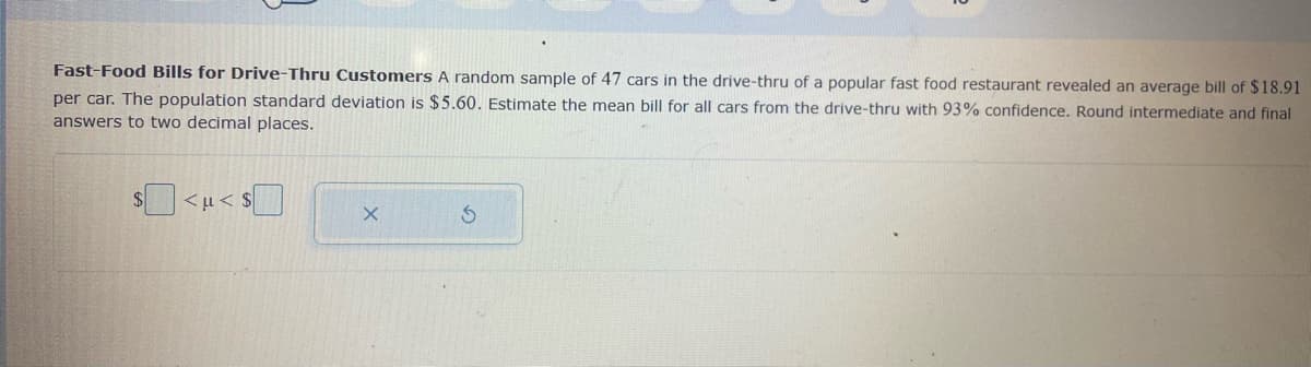 Fast-Food Bills for Drive-Thru Customers A random sample of 47 cars in the drive-thru of a popular fast food restaurant revealed an average bill of $18.91
per car. The population standard deviation is $5.60. Estimate the mean bill for all cars from the drive-thru with 93% confidence. Round intermediate and final
answers to two decimal places.
$4
<u< $
