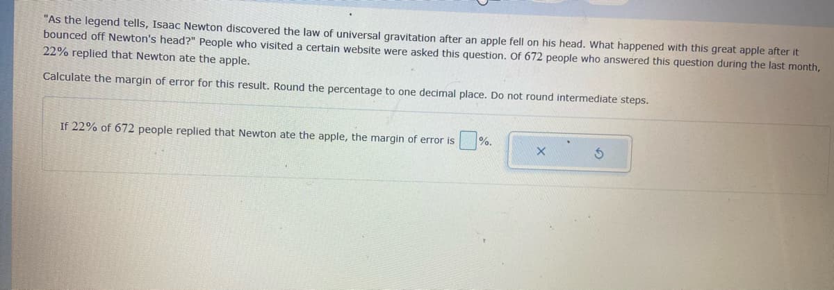 "As the legend tells, Isaac Newton discovered the law of universal gravitation after an apple fell on his head. What happened with this great apple after it
bounced off Newton's head?" People who visited a certain website were asked this question. Of 672 people who answered this question during the last month,
22% replied that Newton ate the apple.
Calculate the margin of error for this result. Round the percentage to one decimal place. Do not round intermediate steps.
If 22% of 672 people replied that Newton ate the apple, the margin of error is
%.
