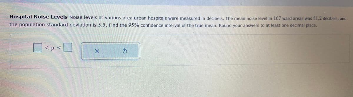 Hospital Noise Levels Noise levels at various area urban hospitals were measured in decibels. The mean noise level in 167 ward areas was 51.2 decibels, and
the population standard deviation is 5.5. Find the 95% confidence interval of the true mean. Round your answers to at least one decimal place.
O<H <D
