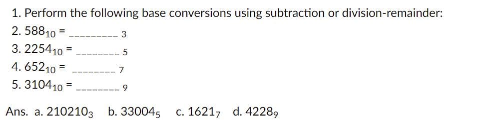 1. Perform the following base conversions using subtraction or division-remainder:
2. 58810
3
3. 225410 =
4. 65210
7
5. 310410
Ans. a. 2102103 b. 330045
c. 16217 d. 42289
