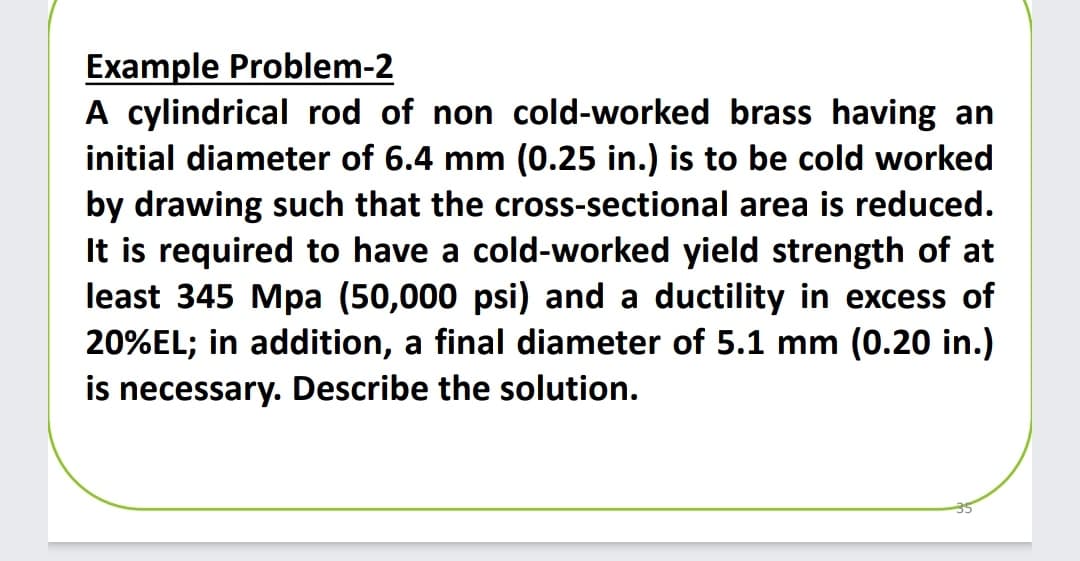 Example Problem-2
A cylindrical rod of non cold-worked brass having an
initial diameter of 6.4 mm (0.25 in.) is to be cold worked
by drawing such that the cross-sectional area is reduced.
It is required to have a cold-worked yield strength of at
least 345 Mpa (50,000 psi) and a ductility in excess of
20%EL; in addition, a final diameter of 5.1 mm (0.20 in.)
is necessary. Describe the solution.
