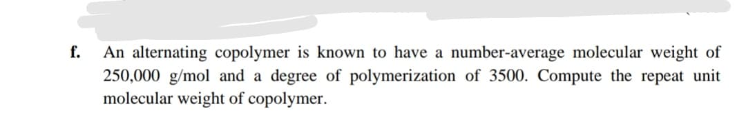 f.
An alternating copolymer is known to have a number-average molecular weight of
250,000 g/mol and a degree of polymerization of 3500. Compute the repeat unit
molecular weight of copolymer.
