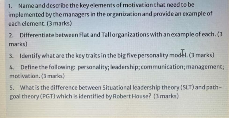1. Name and describe the key elements of motivation that need to be
implemented by the managers in the organization and provide an example of
each element. (3 marks)
2. Differentiate between Flat and Tall organizations with an example of each. (3
marks)
3. Identify what are the key traits in the big five personality model. (3 marks)
4. Define the following: personality; leadership; communication; management;
motivation. (3 marks)
5. What is the difference between Situational leadership theory (SLT) and path-
goal theory (PGT) which is identified by Robert House? (3 marks)
