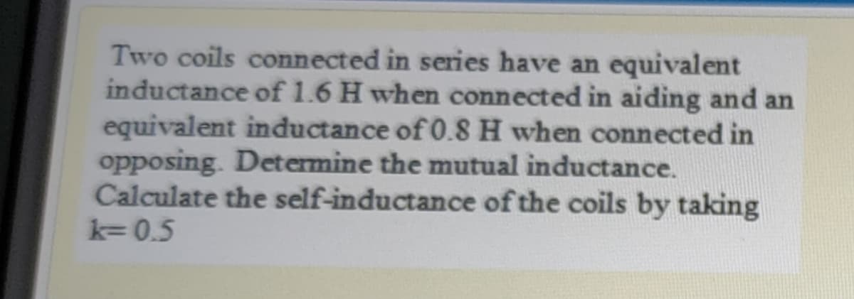 Two coils connected in series have an equivalent
inductance of 1.6 H when connected in aiding and an
equivalent inductance of 0.8H when connected in
opposing. Determine the mutual inductance.
Calculate the self-inductance of the coils by taking
k= 0.5
