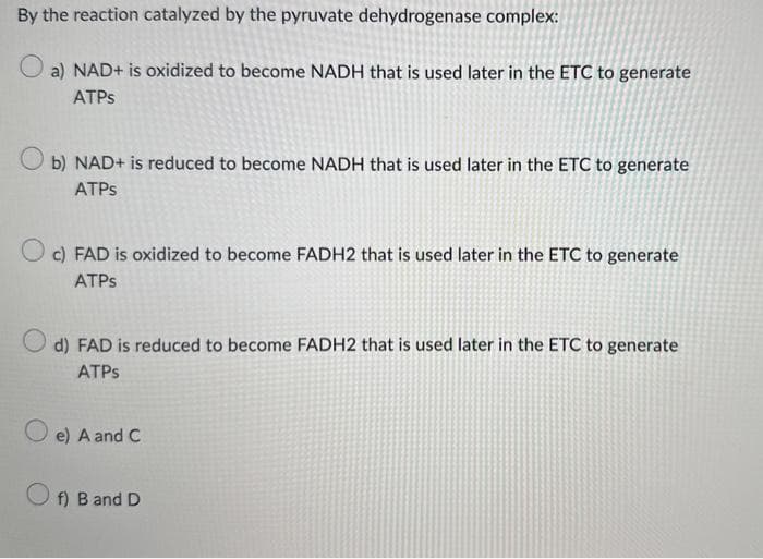 By the reaction catalyzed by the pyruvate dehydrogenase complex:
a) NAD+ is oxidized to become NADH that is used later in the ETC to generate
ATPs
Ob) NAD+ is reduced to become NADH that is used later in the ETC to generate
ATPs
c) FAD is oxidized to become FADH2 that is used later in the ETC to generate
ATPs
O
d) FAD is reduced to become FADH2 that is used later in the ETC to generate
ATPs
e) A and C
f) B and D