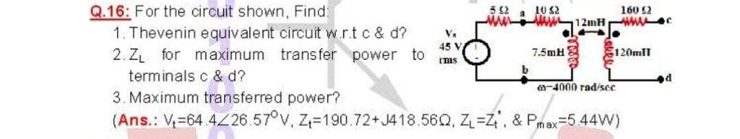 10 S2
Q.16: For the circuit shown, Find:
1. Thevenin equivalent circuit w.r.t c & d?
5 2
160 12
121H WA
V.
45 V
2. ZL for maximum transfer power to
120mII
7.5mH
Ims
terminals c & d?
O-4000 rad/scc
3. Maximum transferred power?
(Ans.: V=64 4Z26.57°V, Z=190.72+J418.56Q, Z=Z, & Pmax=5 44W)
