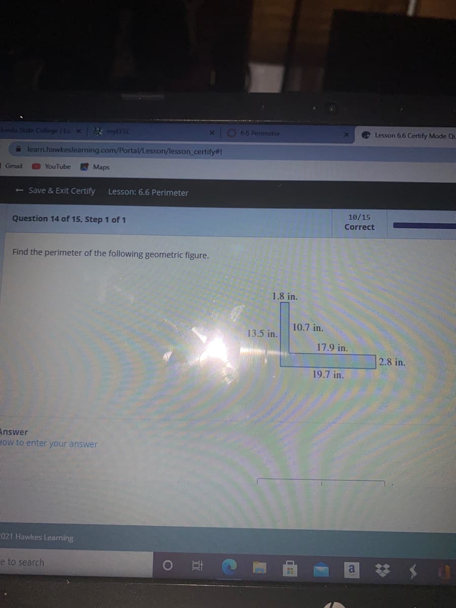 londa State College | Ea X
E myEFSC
O 6.6 Perimeter
O Lesson 6.6 Certify Mode Qu
a learn.hawkeslearning.com/Portal/Lesson/lesson_certify#!
Gmail
YouTube
Maps
< - Save & Exit Certify
Lesson: 6.6 Perimeter
10/15
Question 14 of 15, Step 1 of 1
Correct
Find the perimeter of the following geometric figure.
1.8 in.
10.7 in.
13.5 in.
17.9 in.
2.8 in.
19.7 in.
Answer
How to enter your answer
021 Hawkes Learning
e to search
a
