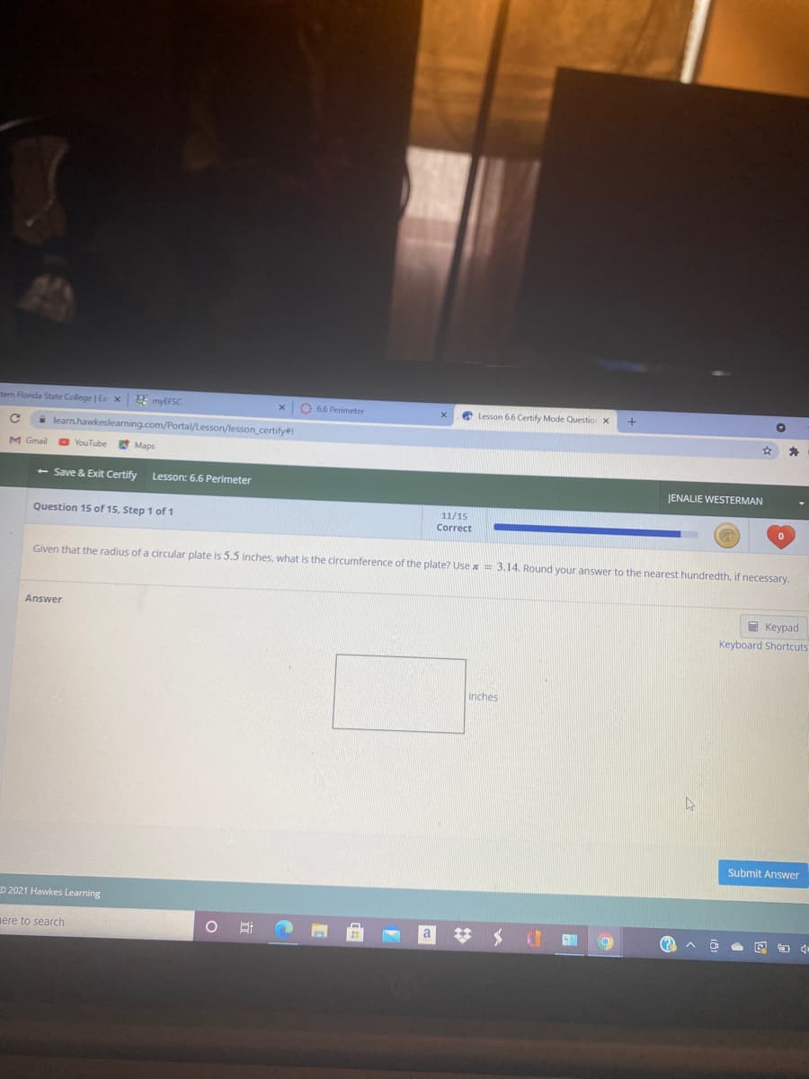 tern Florida State College | E x
EE myEFSC
O 66 Perimeter
O Lesson 6.6 Certify Mode Questio x
A learn.hawkeslearning.com/Portal/Lesson/lesson_certify#!
M Gmail
YouTube
Maps
- Save & Exit Certify
Lesson: 6.6 Perimeter
JENALIE WESTERMAN
11/15
Question 15 of 15, Step 1 of 1
Correct
Given that the radius of a circular plate is 5.5 inches, what is the circumference of the plate? Use x = 3,14. Round your answer to the nearest hundredth, if necessary.
Answer
E Keypad
Keyboard Shortcuts
inches
Submit Answer
D 2021 Hawkes Learning
ere to search
# メ
