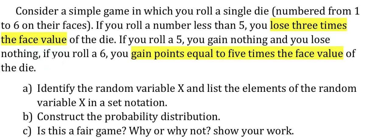 Consider a simple game in which you roll a single die (numbered from 1
to 6 on their faces). If you roll a number less than 5, you lose three times
the face value of the die. If you roll a 5, you gain nothing and you lose
nothing, if you roll a 6, you gain points equal to five times the face value of
the die.
a) Identify the random variable X and list the elements of the random
variable X in a set notation.
b) Construct the probability distribution.
c) Is this a fair game? Why or why not? show your work.