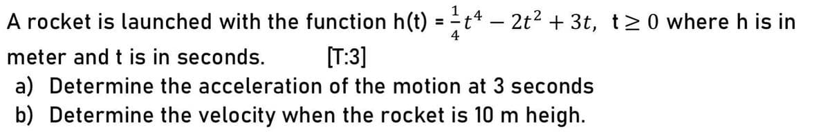 A rocket is launched with the function h(t) = t4 – 2t? + 3t, t> 0 where h is in
%3D
-
meter and t is in seconds.
[T:3]
a) Determine the acceleration of the motion at 3 seconds
b) Determine the velocity when the rocket is 10 m heigh.
