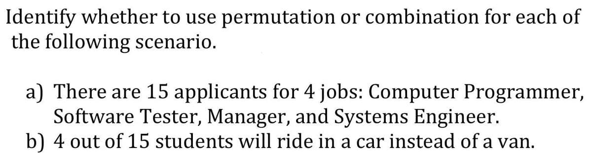 Identify whether to use permutation or combination for each of
the following scenario.
a) There are 15 applicants for 4 jobs: Computer Programmer,
Software Tester, Manager, and Systems Engineer.
b) 4 out of 15 students will ride in a car instead of a van.