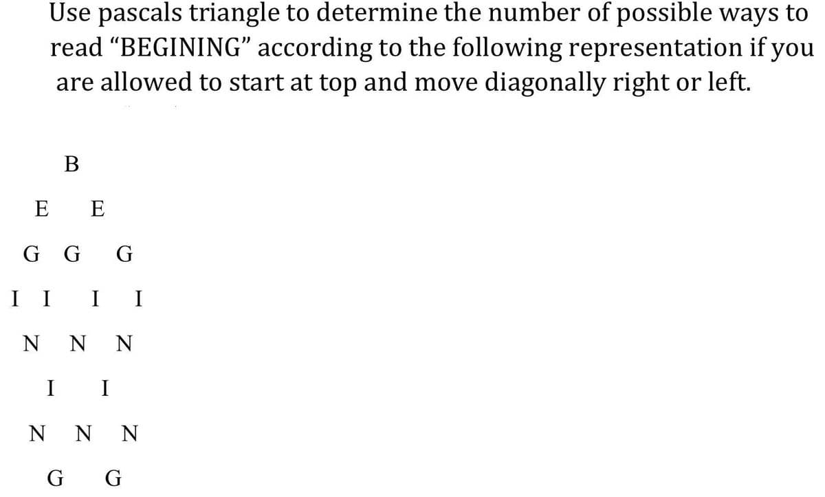 Use pascals triangle to determine the number of possible ways to
read "BEGINING" according to the following representation if you
are allowed to start at top and move diagonally right or left.
B
E E
GGG
I I
I I
NNN
I I
NNN
G G