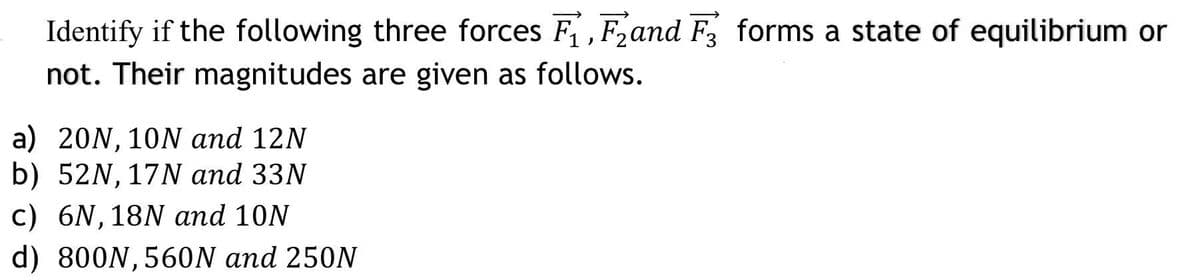 Identify if the following three forces F, F2and F forms a state of equilibrium or
not. Their magnitudes are given as follows.
a) 20N, 10N and 12N
b) 52N, 17N and 33N
c) 6N,18N and 10N
d) 800N,560N and 250N
