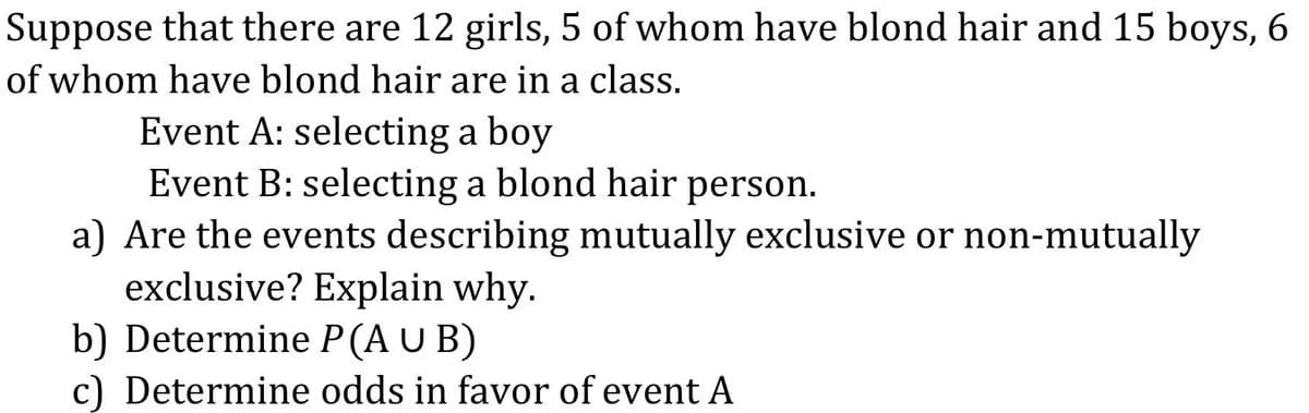 Suppose that there are 12 girls, 5 of whom have blond hair and 15 boys, 6
of whom have blond hair are in a class.
Event A: selecting a boy
Event B: selecting a blond hair person.
a) Are the events describing mutually exclusive or non-mutually
exclusive? Explain why.
b) Determine P (A U B)
c) Determine odds in favor of event A