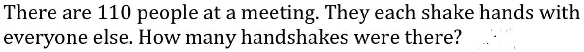 There are 110 people at a meeting. They each shake hands with
everyone else. How many handshakes were there?