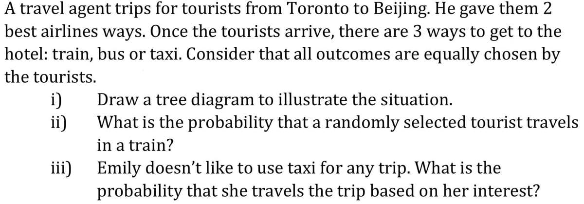 A travel agent trips for tourists from Toronto to Beijing. He gave them 2
best airlines ways. Once the tourists arrive, there are 3 ways to get to the
hotel: train, bus or taxi. Consider that all outcomes are equally chosen by
the tourists.
i)
Draw a tree diagram to illustrate the situation.
ii)
What is the probability that a randomly selected tourist travels
in a train?
iii)
Emily doesn't like to use taxi for any trip. What is the
probability that she travels the trip based on her interest?