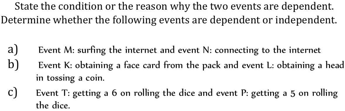 State the condition or the reason why the two events are dependent.
Determine whether the following events are dependent or independent.
a)
Event M: surfing the internet and event N: connecting to the internet
b)
Event K: obtaining a face card from the pack and event L: obtaining a head
in tossing a coin.
c)
Event T: getting a 6 on rolling the dice and event P: getting a 5 on rolling
the dice.