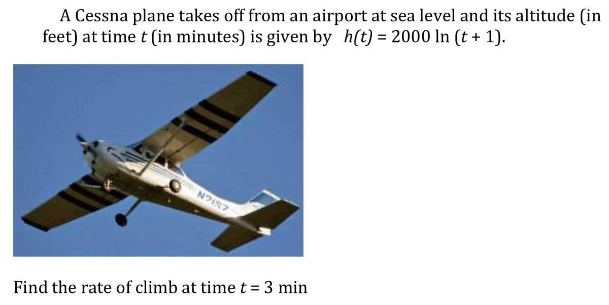 A Cessna plane takes off from an airport at sea level and its altitude (in
feet) at time t (in minutes) is given by h(t) = 2000 In (t + 1).
N2157
Find the rate of climb at time t = 3 min
