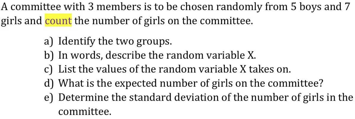 A committee with 3 members is to be chosen randomly from 5 boys and 7
girls and count the number of girls on the committee.
a) Identify the two groups.
b) In words, describe the random variable X.
c) List the values of the random variable X takes on.
d) What is the expected number of girls on the committee?
e) Determine the standard deviation of the number of girls in the
committee.