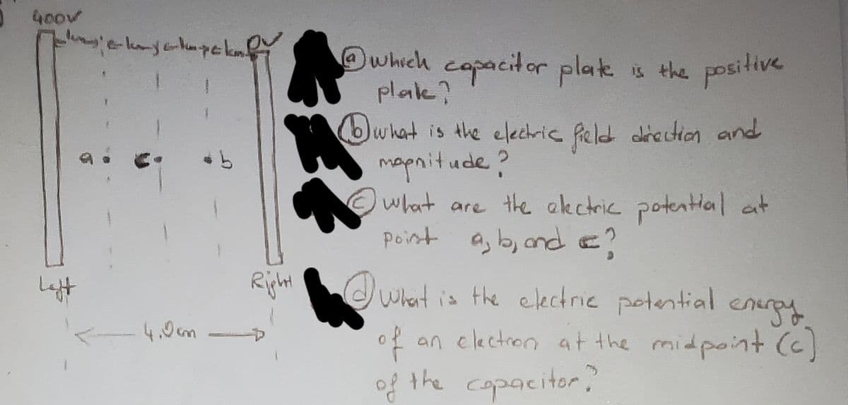 400v
Left
e-kayakpek V
<- 4.0mm.
1 which capacitor plate is the positive.
plake?
18
Right
what is the electric field direction and
magnitude?
what are the electric potential at
point a, b, and I?
what is the electric potential energy
of an election at the midpoint (c)
of the capacitor?"