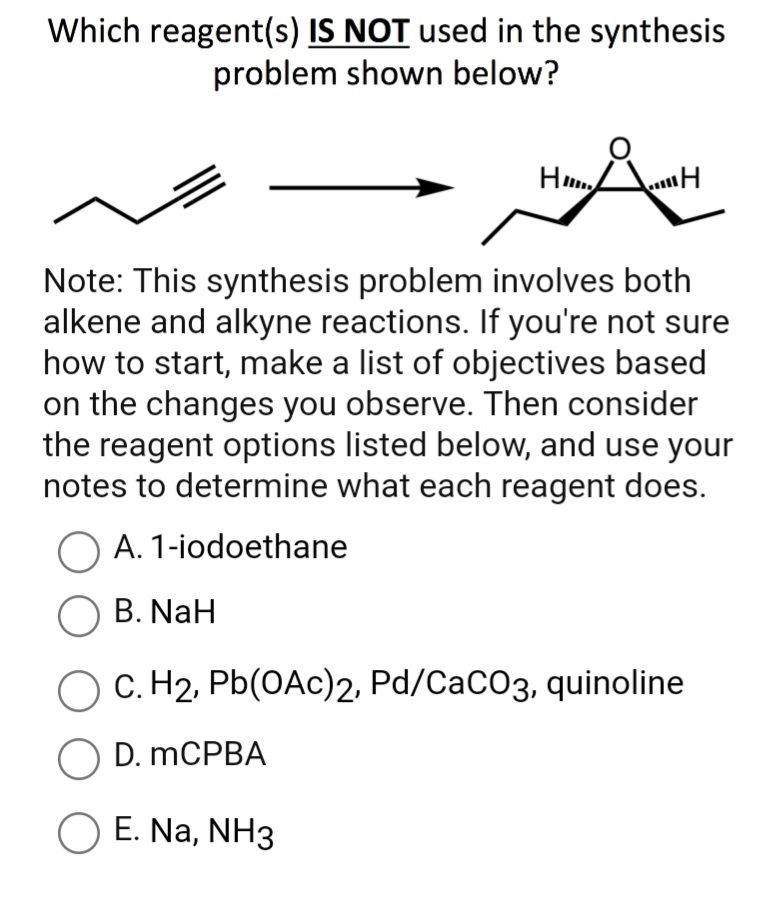 Which reagent(s) IS NOT used in the synthesis
problem shown below?
H AH
Note: This synthesis problem involves both
alkene and alkyne reactions. If you're not sure
how to start, make a list of objectives based
on the changes you observe. Then consider
the reagent options listed below, and use your
notes to determine what each reagent does.
O A. 1-iodoethane
O B. NaH
C. H2, Pb(OAc)2, Pd/CaCO3, quinoline
O D. MCPBA
O E. Na, NH3
