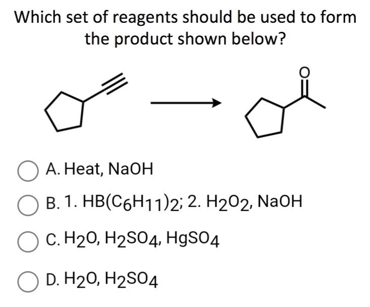 Which set of reagents should be used to form
the product shown below?
O A. Heat, NaOH
B. 1. HB(C6H11)2; 2. H202, NaOH
O C. H20, H2S04, H9SO4
D. H20, H2SO4
