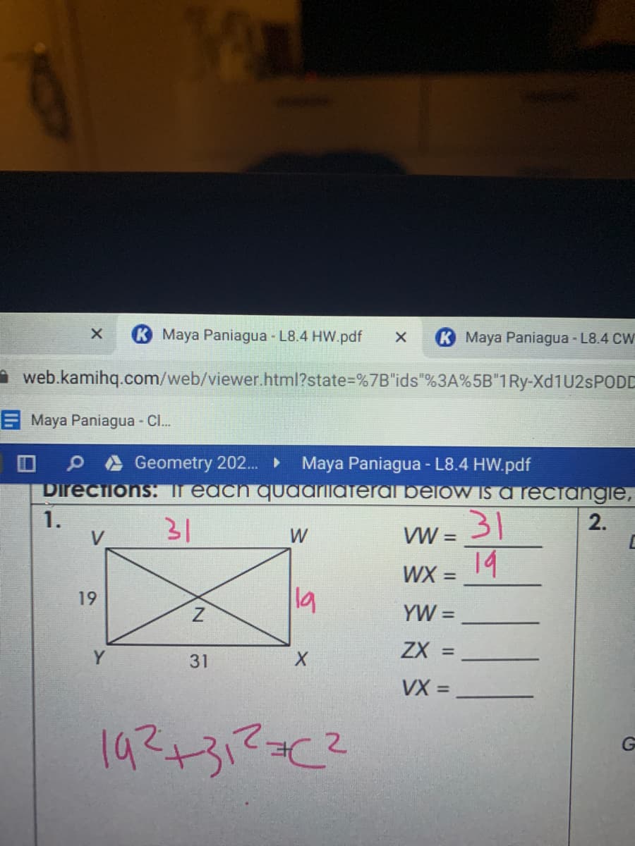 Maya Paniagua - L8.4 HW.pdf
K Maya Paniagua - L8.4 CW
A web.kamihq.com/web/viewer.html?state%=%7B"ids"%3A%5B"1Ry-X 1U2SPODD
EMaya Paniagua - Cl.
O A Geometry 202.. ►
Directions: r each quAArilateral below is a reciangie,
Maya Paniagua - L8.4 HW.pdf
1.
V
31
31
VW =
2.
W
14
%3D
19
19
YW =
ZX =
%3D
Y
31
VX =
%3D
192+312C²
