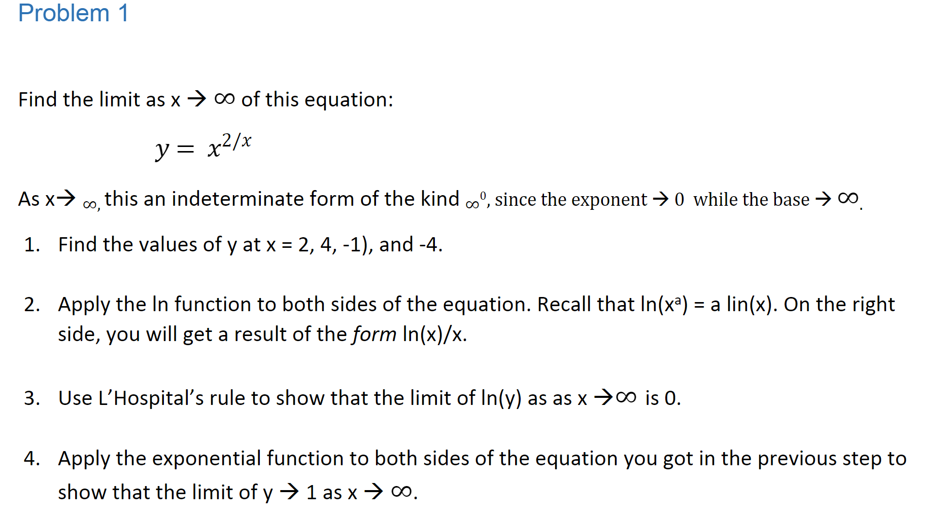 Problem 1
co of this equation:
Find the limit as x
y= x2/x
As x
0 this an indeterminate form of the kind oo, since the exponent -> 0 while the base > CO
1. Find the values of y at x 2, 4, -1), and -4
2. Apply the In function to both sides of the equation. Recall that In(xa)
side, you will get a result of the form In(x)/x
a lin(x). On the right
3. Use L'Hospital's rule to show that the limit of In(y) as as x co is 0
4. Apply the exponential function to both sides of the equation you got in the previous step to
show that the limit of y
1 as x > co.
